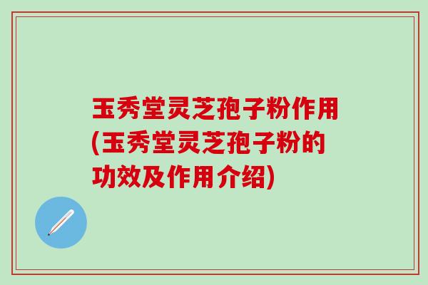 玉秀堂灵芝孢子粉作用(玉秀堂灵芝孢子粉的功效及作用介绍)