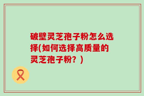 破壁灵芝孢子粉怎么选择(如何选择高质量的灵芝孢子粉？)
