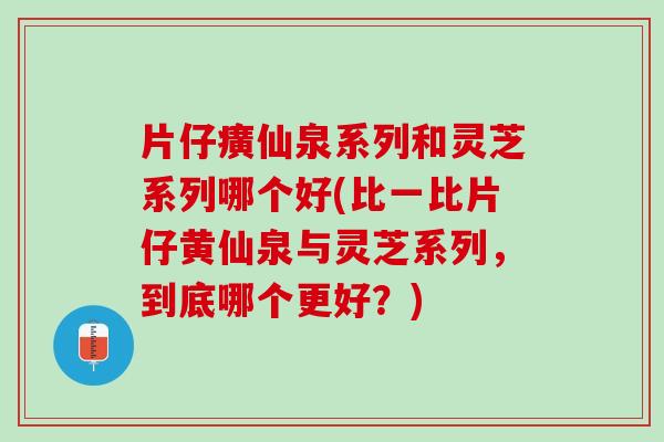 片仔癀仙泉系列和灵芝系列哪个好(比一比片仔黄仙泉与灵芝系列，到底哪个更好？)