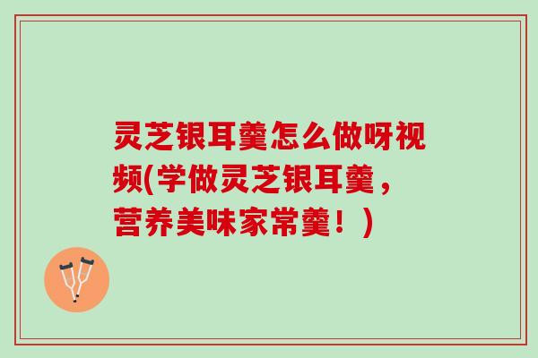 灵芝银耳羹怎么做呀视频(学做灵芝银耳羹，营养美味家常羹！)