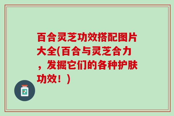 百合灵芝功效搭配图片大全(百合与灵芝合力，发掘它们的各种护肤功效！)