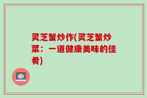 灵芝蟹炒作(灵芝蟹炒菜：一道健康美味的佳肴)