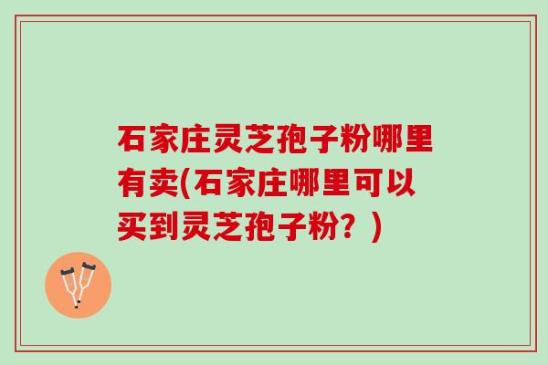 石家庄灵芝孢子粉哪里有卖(石家庄哪里可以买到灵芝孢子粉？)