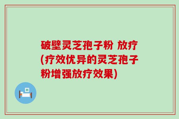 破壁灵芝孢子粉 放疗(疗效优异的灵芝孢子粉增强放疗效果)