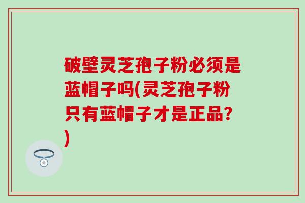 破壁灵芝孢子粉必须是蓝帽子吗(灵芝孢子粉只有蓝帽子才是正品？)