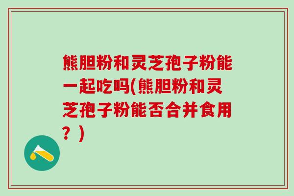 熊胆粉和灵芝孢子粉能一起吃吗(熊胆粉和灵芝孢子粉能否合并食用？)