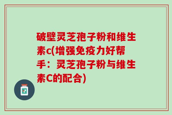 破壁灵芝孢子粉和维生素c(增强免疫力好帮手：灵芝孢子粉与维生素C的配合)