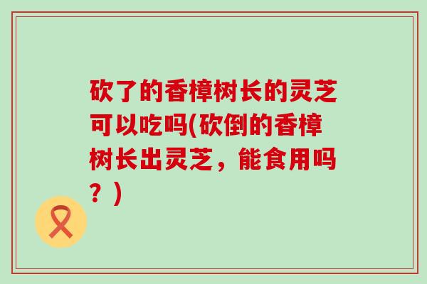 砍了的香樟树长的灵芝可以吃吗(砍倒的香樟树长出灵芝，能食用吗？)