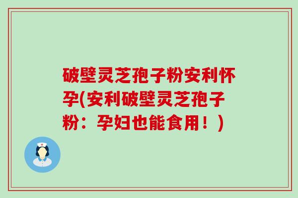 破壁灵芝孢子粉安利怀孕(安利破壁灵芝孢子粉：孕妇也能食用！)