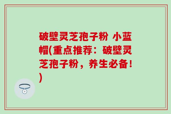 破壁灵芝孢子粉 小蓝帽(重点推荐：破壁灵芝孢子粉，养生必备！)