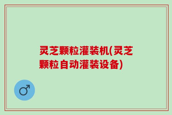 灵芝颗粒灌装机(灵芝颗粒自动灌装设备)