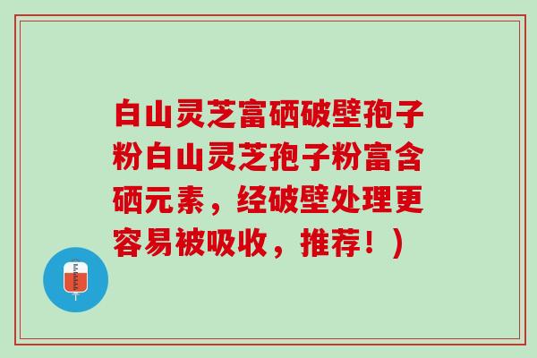 白山灵芝富硒破壁孢子粉白山灵芝孢子粉富含硒元素，经破壁处理更容易被吸收，推荐！)