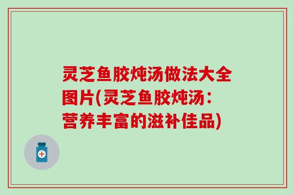 灵芝鱼胶炖汤做法大全图片(灵芝鱼胶炖汤：营养丰富的滋补佳品)