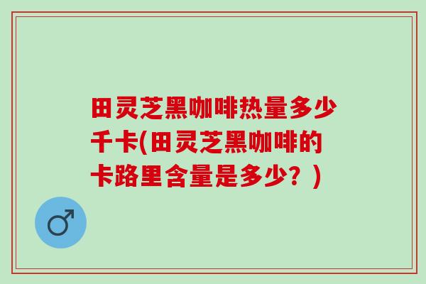 田灵芝黑咖啡热量多少千卡(田灵芝黑咖啡的卡路里含量是多少？)