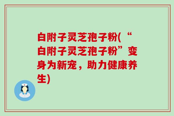 白附子灵芝孢子粉(“白附子灵芝孢子粉”变身为新宠，助力健康养生)