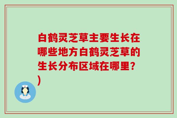白鹤灵芝草主要生长在哪些地方白鹤灵芝草的生长分布区域在哪里？)