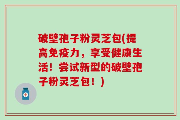破壁孢子粉灵芝包(提高免疫力，享受健康生活！尝试新型的破壁孢子粉灵芝包！)