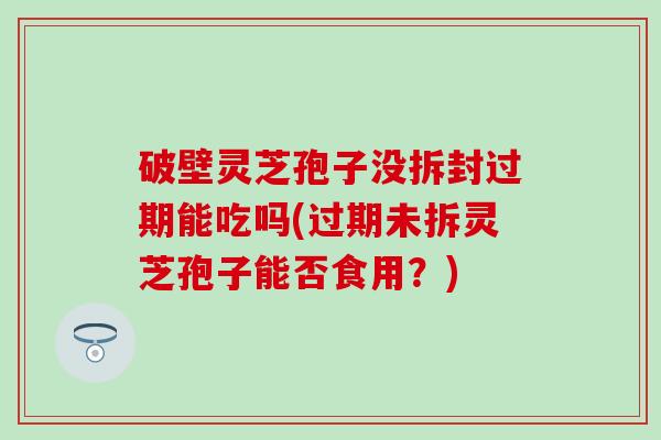破壁灵芝孢子没拆封过期能吃吗(过期未拆灵芝孢子能否食用？)