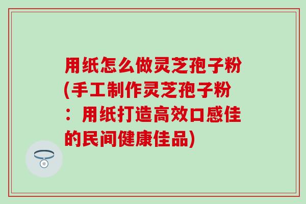 用纸怎么做灵芝孢子粉(手工制作灵芝孢子粉：用纸打造高效口感佳的民间健康佳品)