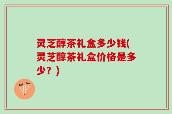 灵芝醇茶礼盒多少钱(灵芝醇茶礼盒价格是多少？)