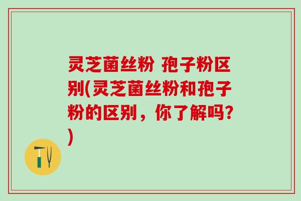 灵芝菌丝粉 孢子粉区别(灵芝菌丝粉和孢子粉的区别，你了解吗？)