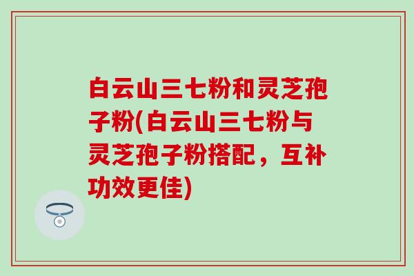 白云山三七粉和灵芝孢子粉(白云山三七粉与灵芝孢子粉搭配，互补功效更佳)
