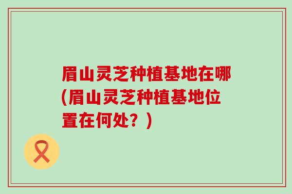 眉山灵芝种植基地在哪(眉山灵芝种植基地位置在何处？)