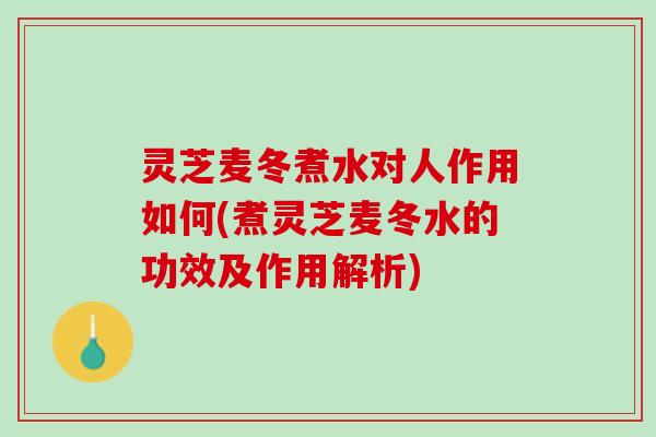 灵芝麦冬煮水对人作用如何(煮灵芝麦冬水的功效及作用解析)