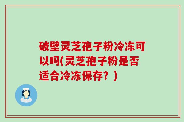 破壁灵芝孢子粉冷冻可以吗(灵芝孢子粉是否适合冷冻保存？)