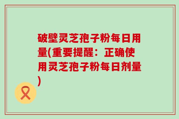 破壁灵芝孢子粉每日用量(重要提醒：正确使用灵芝孢子粉每日剂量)