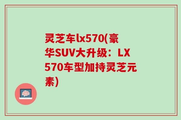 灵芝车lx570(豪华SUV大升级：LX570车型加持灵芝元素)