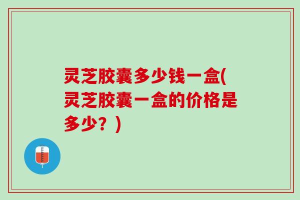 灵芝胶囊多少钱一盒(灵芝胶囊一盒的价格是多少？)