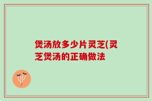 煲汤放多少片灵芝(灵芝煲汤的正确做法