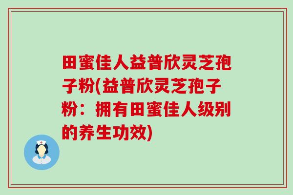 田蜜佳人益普欣灵芝孢子粉(益普欣灵芝孢子粉：拥有田蜜佳人级别的养生功效)