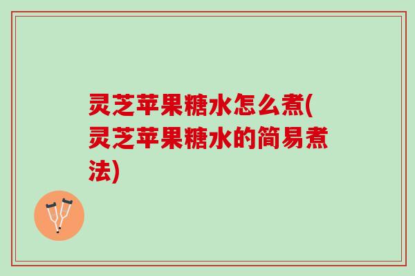 灵芝苹果糖水怎么煮(灵芝苹果糖水的简易煮法)