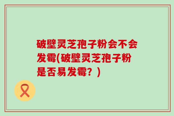 破壁灵芝孢子粉会不会发霉(破壁灵芝孢子粉是否易发霉？)