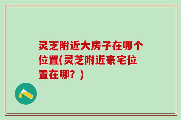 灵芝附近大房子在哪个位置(灵芝附近豪宅位置在哪？)