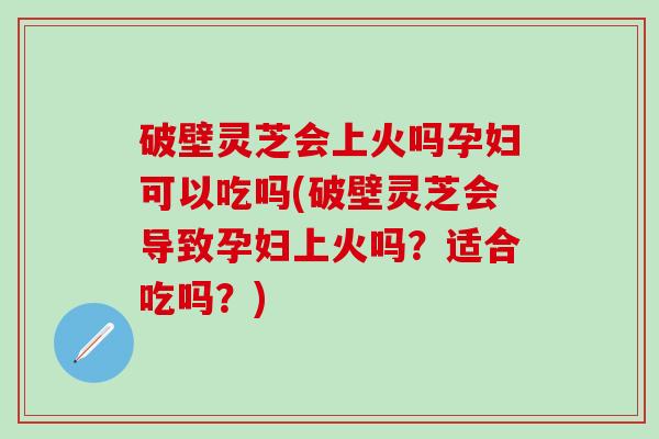 破壁灵芝会上火吗孕妇可以吃吗(破壁灵芝会导致孕妇上火吗?适合吃吗?) 破壁灵芝会上火吗孕妇可以吃吗(破壁灵芝会导致孕妇上火吗?适合吃吗?)