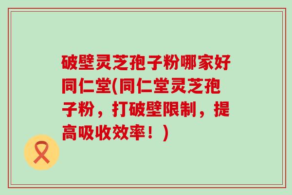 破壁灵芝孢子粉哪家好同仁堂(同仁堂灵芝孢子粉，打破壁限制，提高吸收效率！)