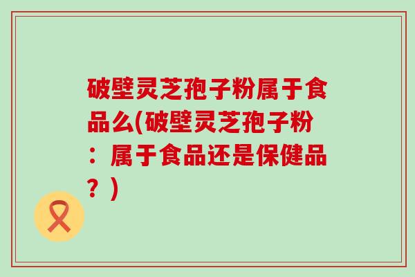破壁灵芝孢子粉属于食品么(破壁灵芝孢子粉：属于食品还是保健品？)