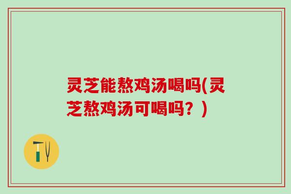 灵芝能熬鸡汤喝吗(灵芝熬鸡汤可喝吗？)