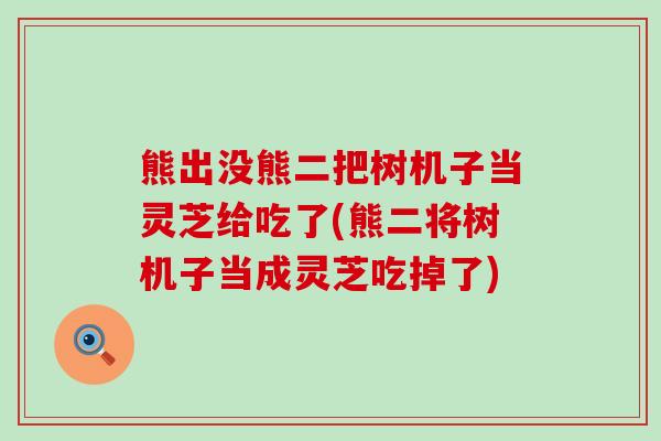 熊出没熊二把树机子当灵芝给吃了(熊二将树机子当成灵芝吃掉了)