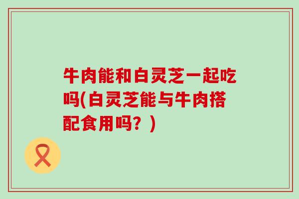 牛肉能和白灵芝一起吃吗(白灵芝能与牛肉搭配食用吗？)