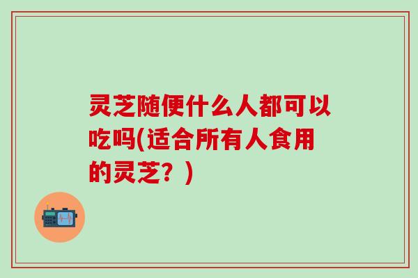 灵芝随便什么人都可以吃吗(适合所有人食用的灵芝？)
