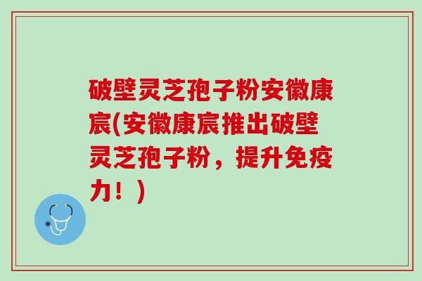 破壁灵芝孢子粉安徽康宸(安徽康宸推出破壁灵芝孢子粉，提升免疫力！)