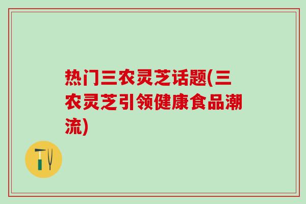 热门三农灵芝话题(三农灵芝引领健康食品潮流)