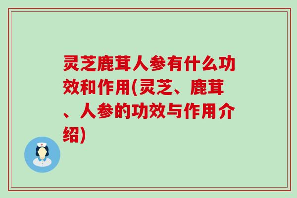 灵芝鹿茸人参有什么功效和作用(灵芝、鹿茸、人参的功效与作用介绍) 灵芝鹿茸人参有什么功效和作用(灵芝、鹿茸、人参的功效与作用介绍)