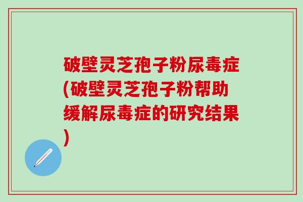 破壁灵芝孢子粉尿毒症(破壁灵芝孢子粉帮助缓解尿毒症的研究结果)