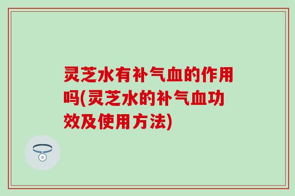 灵芝水有补气血的作用吗(灵芝水的补气血功效及使用方法)