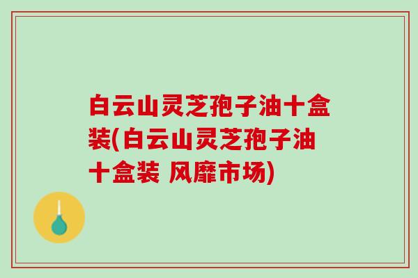 白云山灵芝孢子油十盒装(白云山灵芝孢子油十盒装 风靡市场)